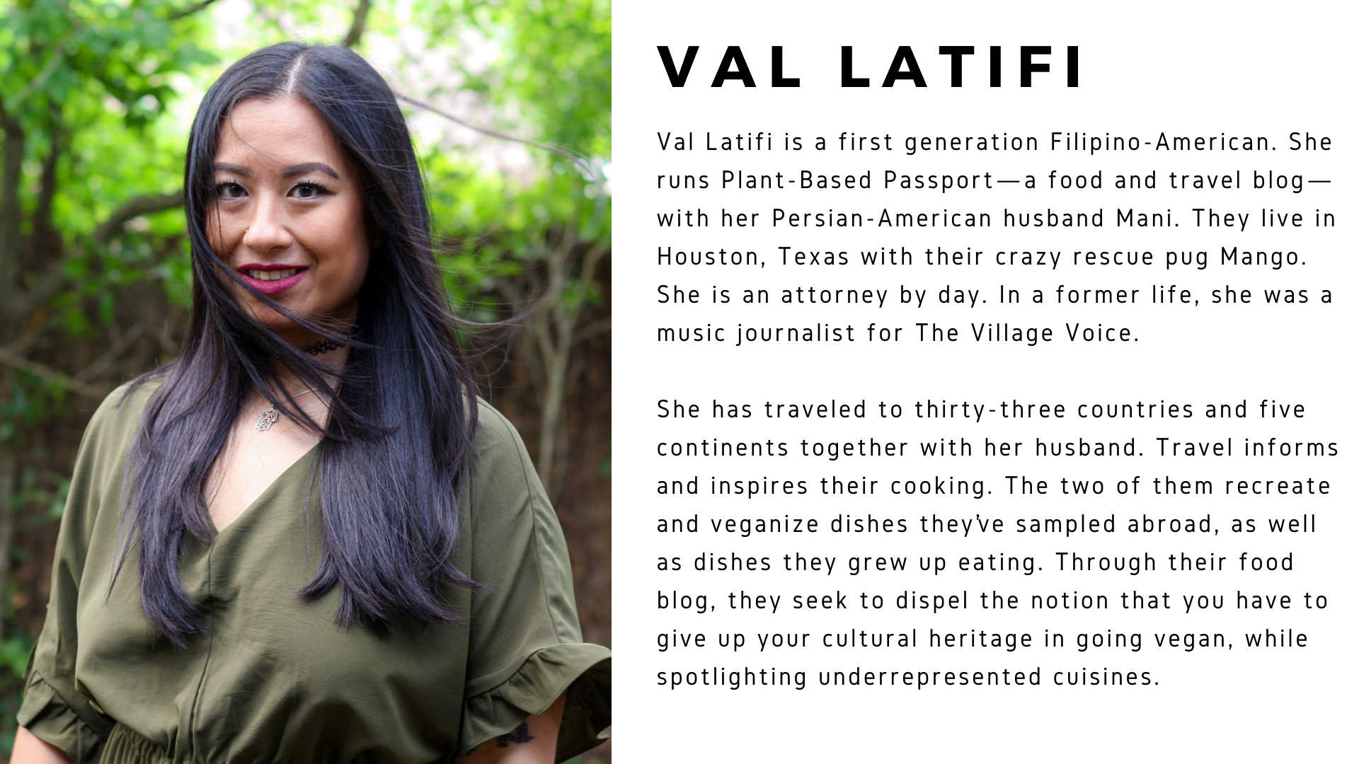 Val Latifi is a first generation Filipino-American. She runs Plant-Based Passport—a food and travel blog—with her Persian-American husband Mani. They live in Houston, Texas with their crazy rescue pug Mango. She is an attorney by day. In a former life, she was a music journalist for The Village Voice. She has traveled to thirty-three countries and five continents together with her husband. Travel informs and inspires their cooking. The two of them recreate and veganize dishes they’ve sampled abroad, as well as dishes they grew up eating. Through their food blog, they seek to dispel the notion that you have to give up your cultural heritage in going vegan, while spotlighting underrepresented cuisines. 