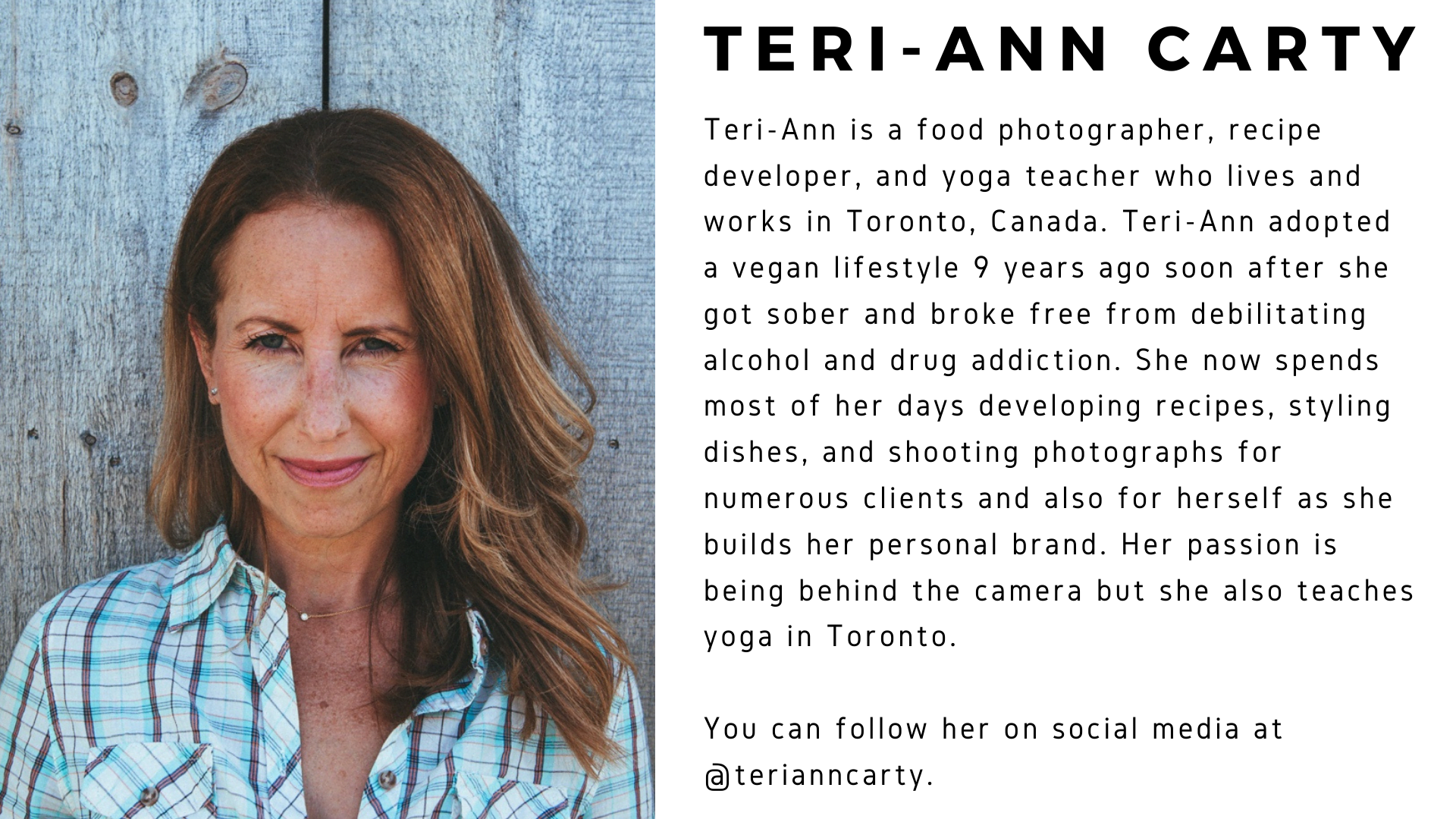 A picture of Teri-Ann Carty next to her bio, which reads: Teri-Ann is a food photographer, recipe developer, and yoga teacher who lives and works in Toronto, Canada. Teri-Ann adopted a vegan lifestyle 9 years ago soon after she got sober and broke free from debilitating alcohol and drug addiction. She now spends most of her days developing recipes, styling dishes, and shooting photographs for numerous clients and also for herself as she builds her personal brand. Her passion is being behind the camera but she also teaches yoga in Toronto. You can follow her on social media at @terianncarty.